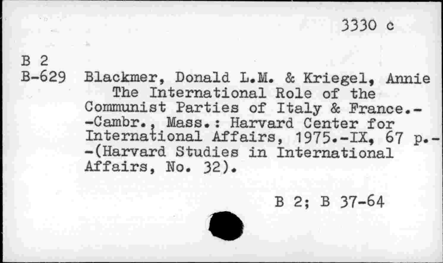 ﻿3330 c
B 2
B-629 Blackmer, Donald L.M. & Kriegel, Annie The International Role of the Communist Parties of Italy & France.--Cambr.. Mass.: Harvard Center for International Affairs, 1975.-IX, 67 p. -(Harvard Studies in International Affairs, No. 32).
B 2; B 37-64